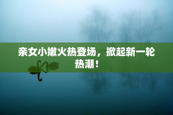亲女小嫩火热登场，掀起新一轮热潮！