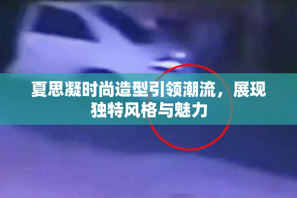 夏思凝时尚造型引领潮流，展现独特风格与魅力