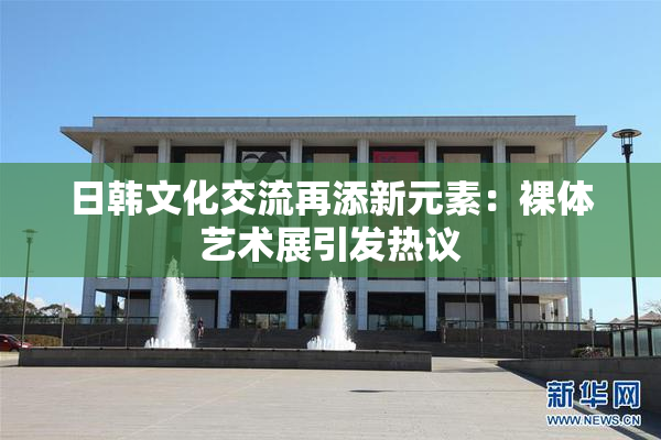 日韩文化交流再添新元素：裸体艺术展引发热议