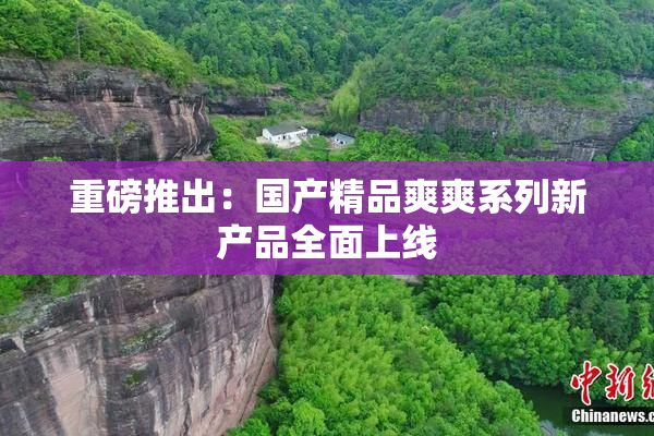 重磅推出：国产精品爽爽系列新产品全面上线