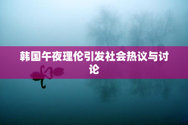 韩国午夜理伦引发社会热议与讨论