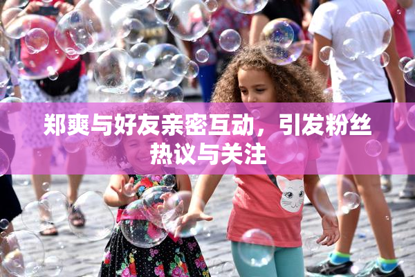 郑爽与好友亲密互动，引发粉丝热议与关注