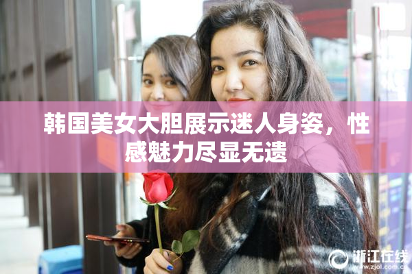 韩国美女大胆展示迷人身姿，性感魅力尽显无遗