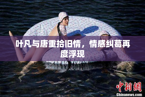 叶凡与唐重拾旧情，情感纠葛再度浮现