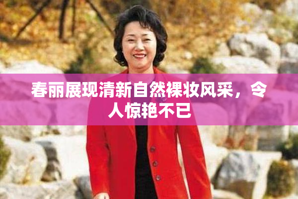 春丽展现清新自然裸妆风采，令人惊艳不已
