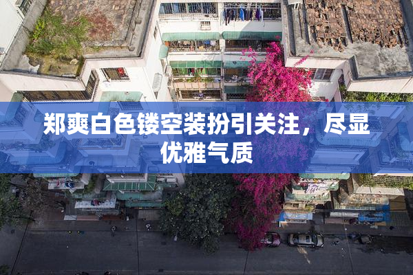 郑爽白色镂空装扮引关注，尽显优雅气质