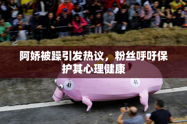 阿娇被躁引发热议，粉丝呼吁保护其心理健康