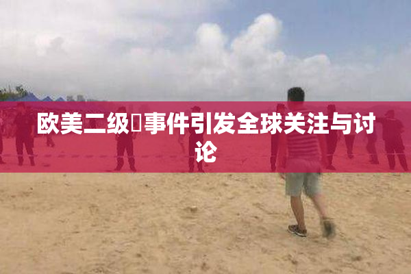 欧美二级婬事件引发全球关注与讨论