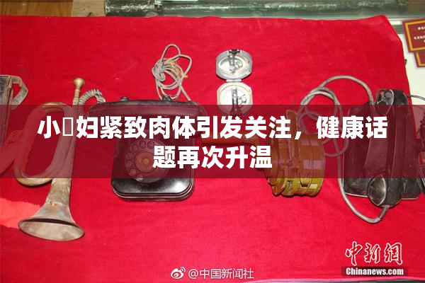 小婬妇紧致肉体引发关注，健康话题再次升温