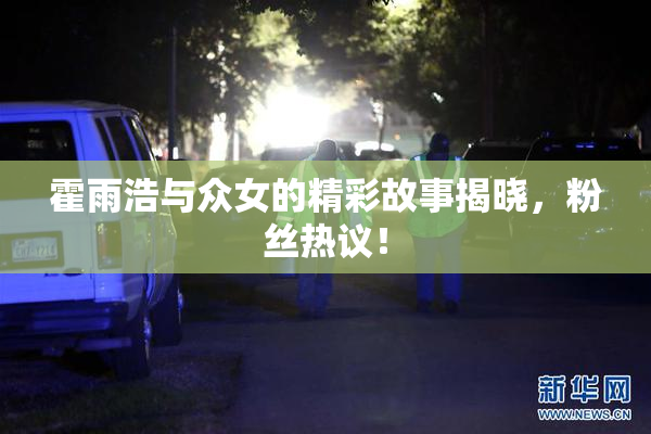 霍雨浩与众女的精彩故事揭晓，粉丝热议！