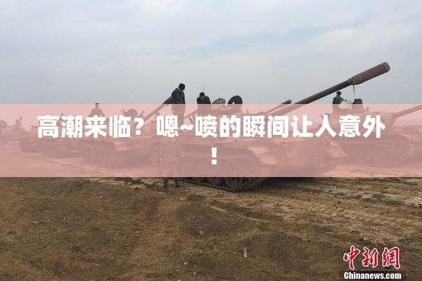 高潮来临？嗯~喷的瞬间让人意外！