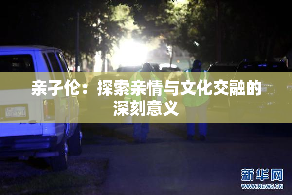 亲孑伦：探索亲情与文化交融的深刻意义