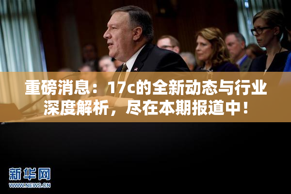 重磅消息：17c的全新动态与行业深度解析，尽在本期报道中！