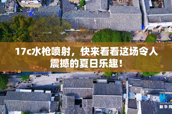 17c水枪喷射，快来看看这场令人震撼的夏日乐趣！