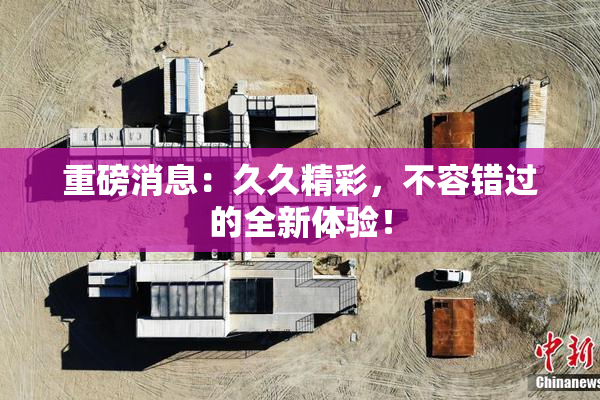 重磅消息：久久精彩，不容错过的全新体验！
