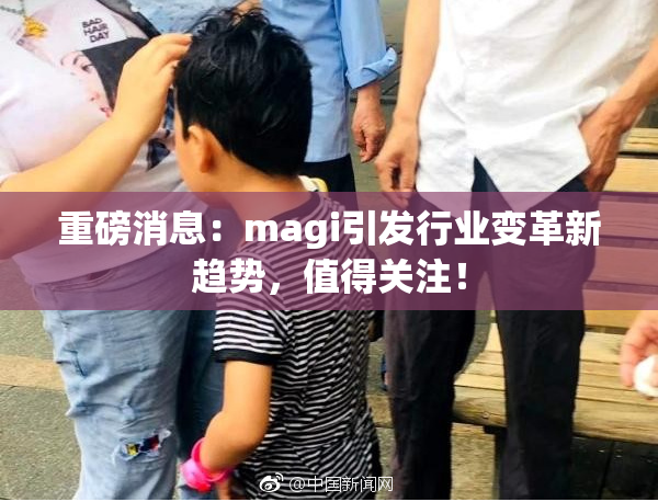 重磅消息：magi引发行业变革新趋势，值得关注！