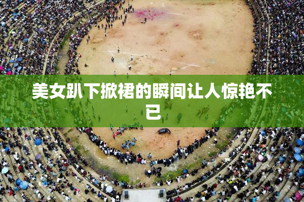 美女趴下掀裙的瞬间让人惊艳不已