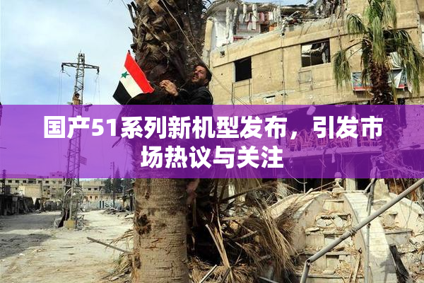 国产51系列新机型发布，引发市场热议与关注