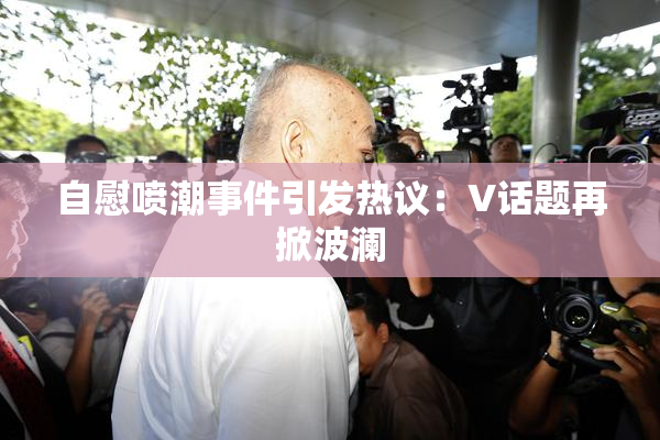 自慰喷潮事件引发热议：V话题再掀波澜