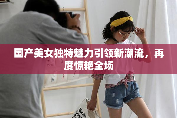 国产美女独特魅力引领新潮流，再度惊艳全场