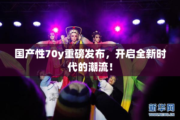 国产性70y重磅发布，开启全新时代的潮流！