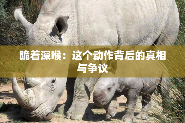跪着深喉：这个动作背后的真相与争议