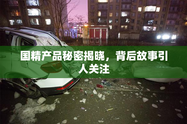 国精产品秘密揭晓，背后故事引人关注