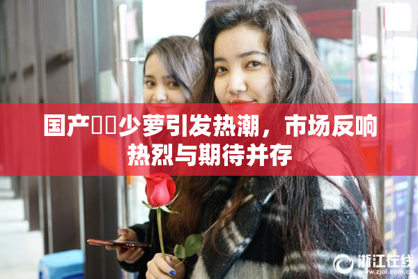 国产❌‌少萝引发热潮，市场反响热烈与期待并存