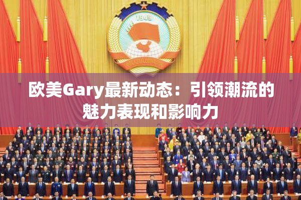 欧美Gary最新动态：引领潮流的魅力表现和影响力