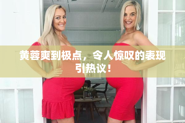 黄蓉爽到极点，令人惊叹的表现引热议！