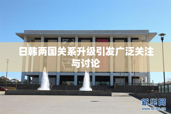 日韩两国关系升级引发广泛关注与讨论