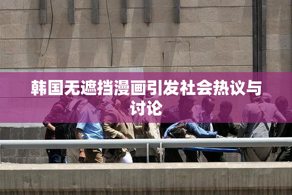韩国无遮挡漫画引发社会热议与讨论