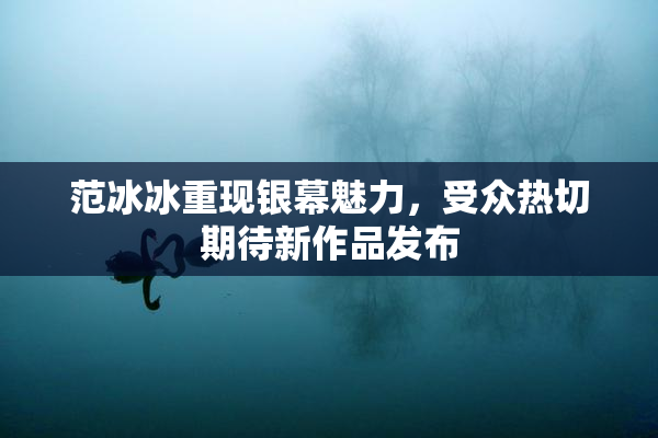 范冰冰重现银幕魅力，受众热切期待新作品发布