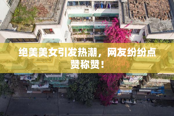 绝美美女引发热潮，网友纷纷点赞称赞！