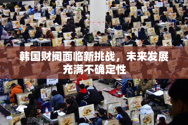韩国财阀面临新挑战，未来发展充满不确定性