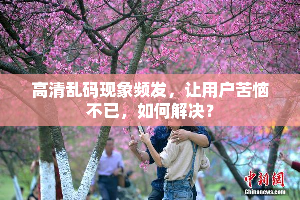 高清乱码现象频发，让用户苦恼不已，如何解决？