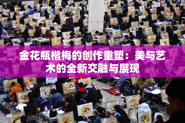 金花瓶楷梅的创作重塑：美与艺术的全新交融与展现