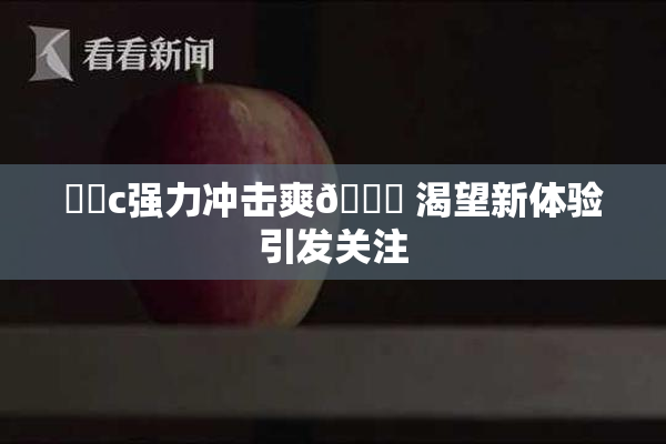 ❌‌c强力冲击爽🔞 渴望新体验引发关注