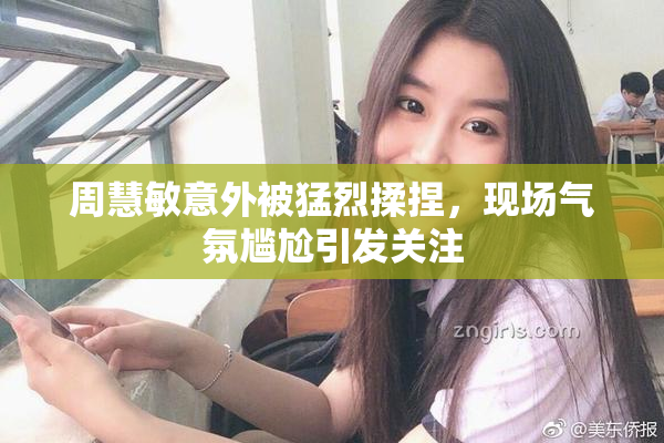 周慧敏意外被猛烈揉捏，现场气氛尴尬引发关注