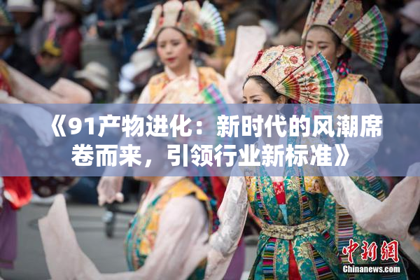 《91产物进化：新时代的风潮席卷而来，引领行业新标准》