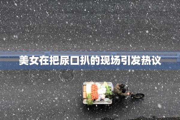美女在把尿口扒的现场引发热议