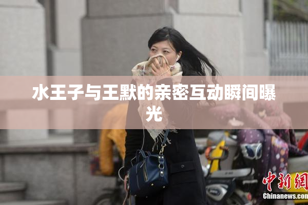 水王子与王默的亲密互动瞬间曝光