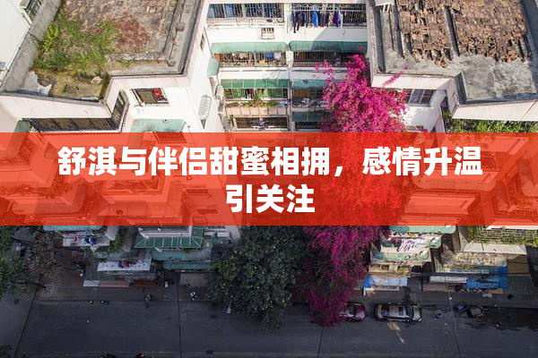 舒淇与伴侣甜蜜相拥，感情升温引关注