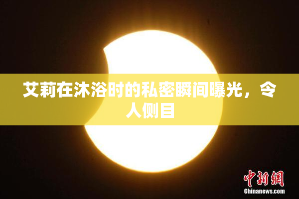 艾莉在沐浴时的私密瞬间曝光，令人侧目