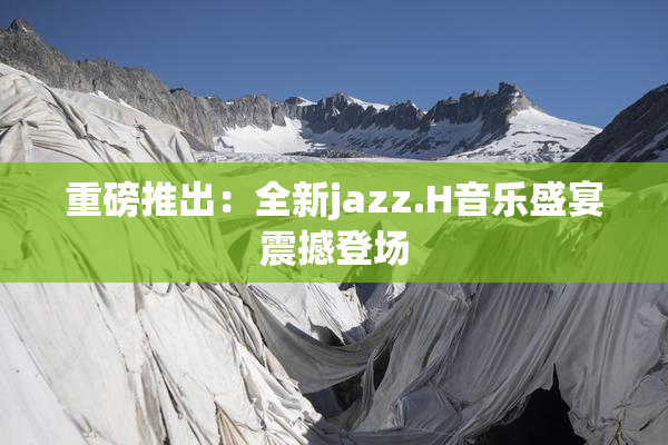 重磅推出：全新jazz.H音乐盛宴震撼登场