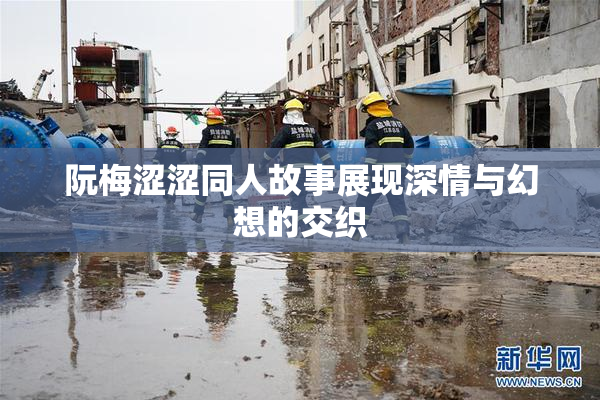 阮梅涩涩同人故事展现深情与幻想的交织