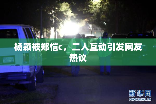杨颖被郑恺c，二人互动引发网友热议