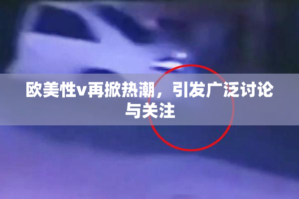 欧美性v再掀热潮，引发广泛讨论与关注