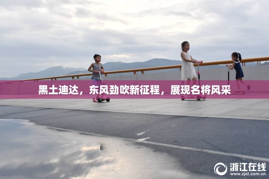 黑土迪达，东风劲吹新征程，展现名将风采