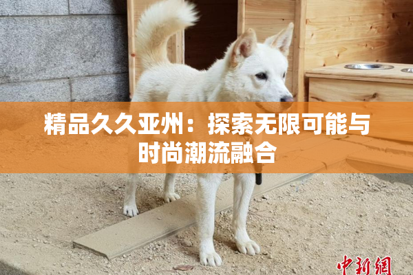 精品久久亚州：探索无限可能与时尚潮流融合